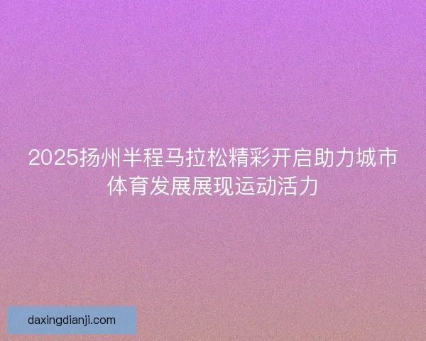 2025扬州半程马拉松精彩开启助力城市体育发展展现运动活力