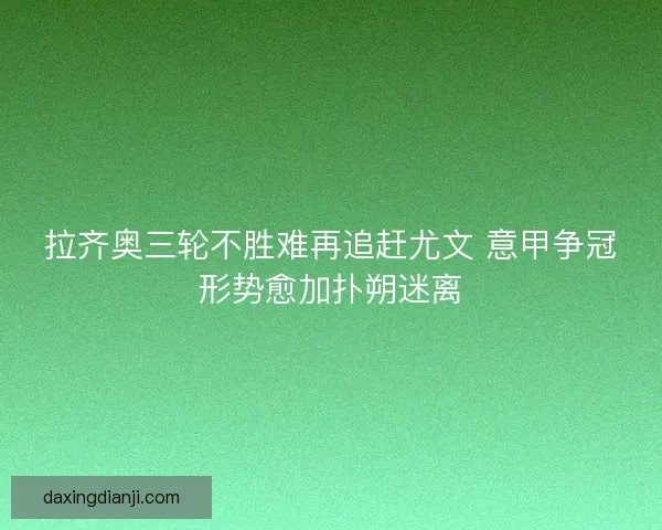 拉齐奥三轮不胜难再追赶尤文 意甲争冠形势愈加扑朔迷离