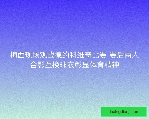 梅西现场观战德约科维奇比赛 赛后两人合影互换球衣彰显体育精神