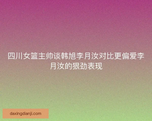 四川女篮主帅谈韩旭李月汝对比更偏爱李月汝的狠劲表现