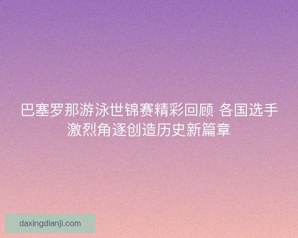 巴塞罗那游泳世锦赛精彩回顾 各国选手激烈角逐创造历史新篇章