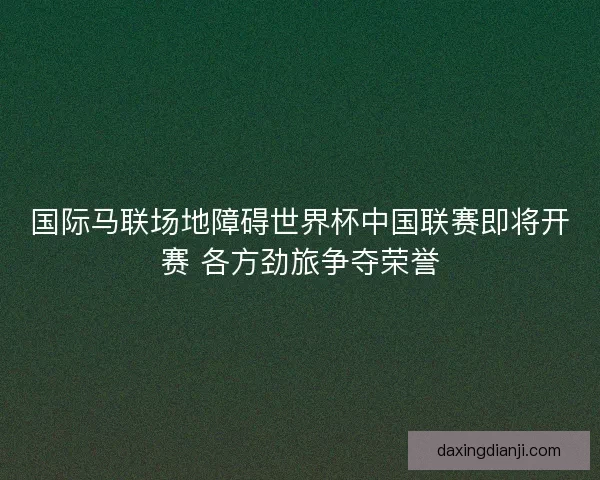 国际马联场地障碍世界杯中国联赛即将开赛 各方劲旅争夺荣誉