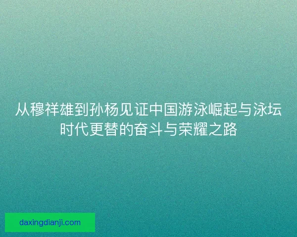 从穆祥雄到孙杨见证中国游泳崛起与泳坛时代更替的奋斗与荣耀之路