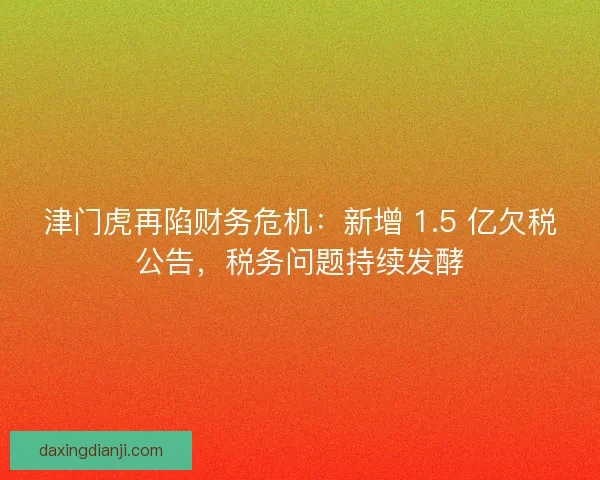 津门虎再陷财务危机：新增 1.5 亿欠税公告，税务问题持续发酵