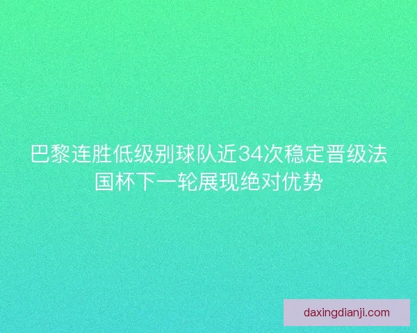 巴黎连胜低级别球队近34次稳定晋级法国杯下一轮展现绝对优势