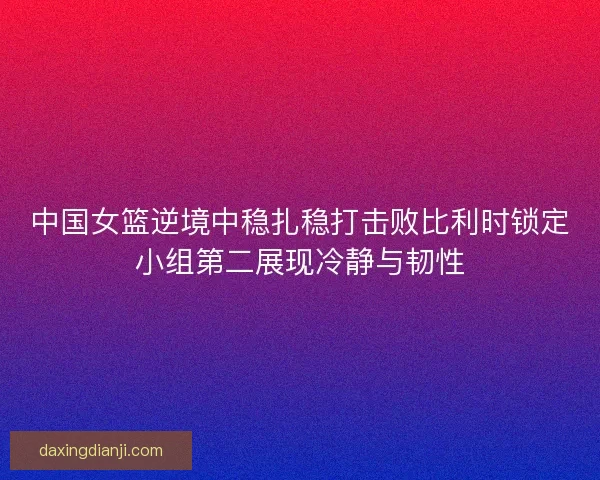 中国女篮逆境中稳扎稳打击败比利时锁定小组第二展现冷静与韧性