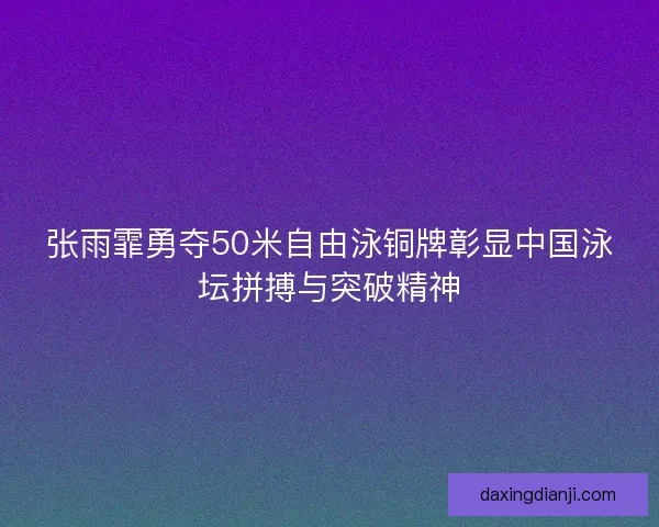 张雨霏勇夺50米自由泳铜牌彰显中国泳坛拼搏与突破精神