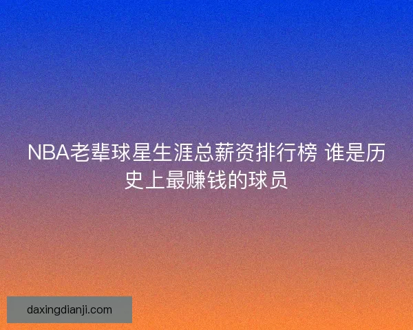 NBA老辈球星生涯总薪资排行榜 谁是历史上最赚钱的球员