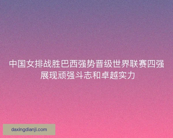 中国女排战胜巴西强势晋级世界联赛四强 展现顽强斗志和卓越实力