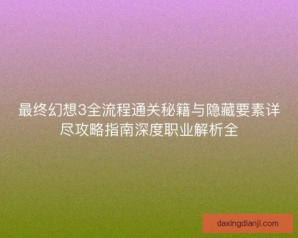 最终幻想3全流程通关秘籍与隐藏要素详尽攻略指南深度职业解析全