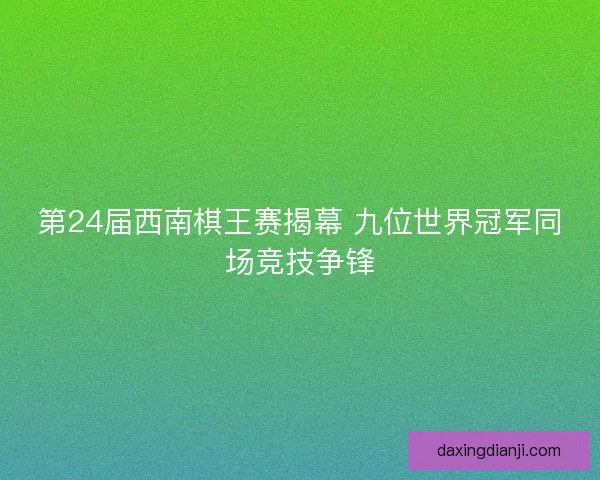 第24届西南棋王赛揭幕 九位世界冠军同场竞技争锋