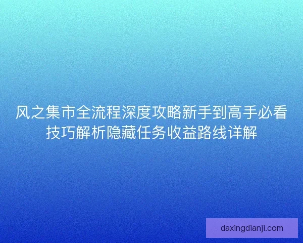 风之集市全流程深度攻略新手到高手必看技巧解析隐藏任务收益路线详解
