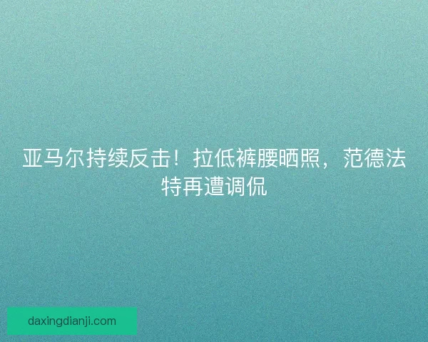 亚马尔持续反击！拉低裤腰晒照，范德法特再遭调侃