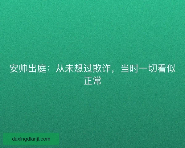 安帅出庭：从未想过欺诈，当时一切看似正常
