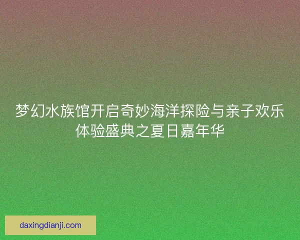 梦幻水族馆开启奇妙海洋探险与亲子欢乐体验盛典之夏日嘉年华
