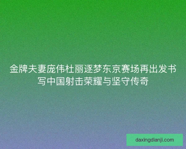 金牌夫妻庞伟杜丽逐梦东京赛场再出发书写中国射击荣耀与坚守传奇