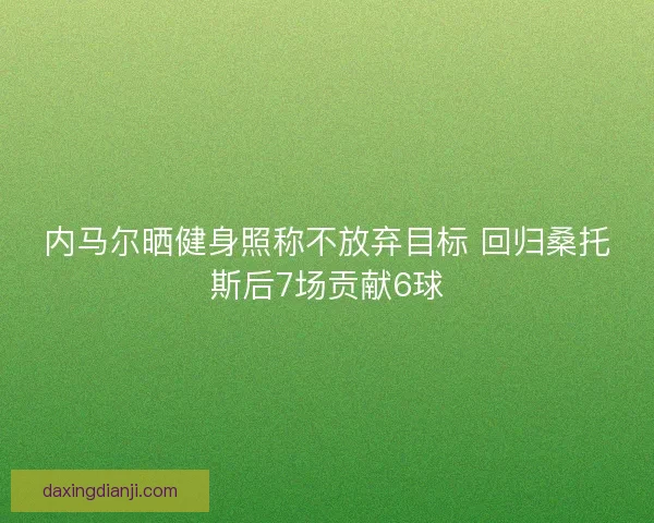 内马尔晒健身照称不放弃目标 回归桑托斯后7场贡献6球
