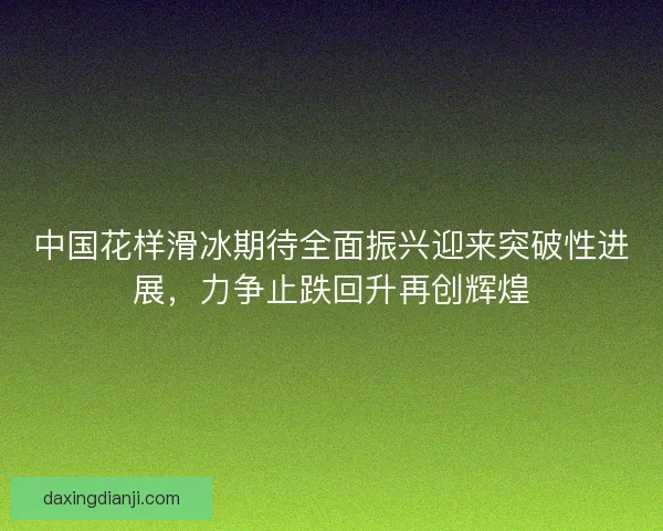 中国花样滑冰期待全面振兴迎来突破性进展，力争止跌回升再创辉煌