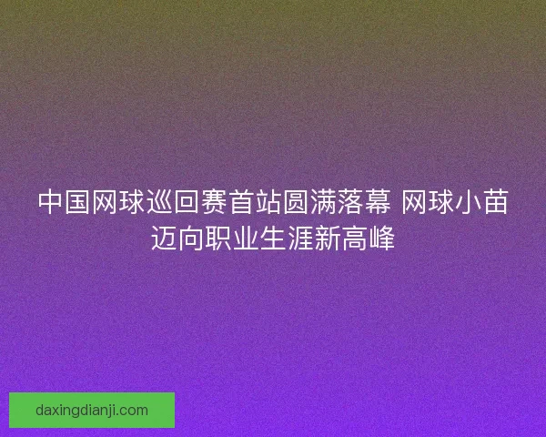 中国网球巡回赛首站圆满落幕 网球小苗迈向职业生涯新高峰